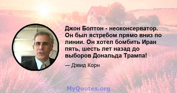 Джон Болтон - неоконсерватор. Он был ястребом прямо вниз по линии. Он хотел бомбить Иран пять, шесть лет назад до выборов Дональда Трампа!