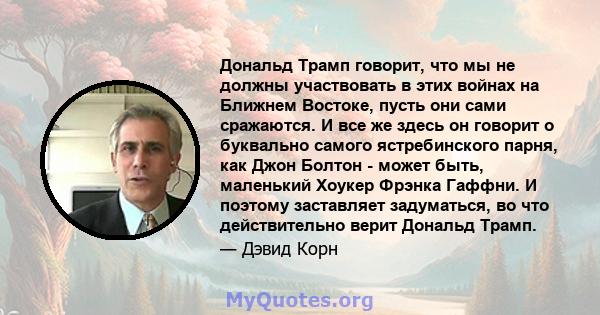 Дональд Трамп говорит, что мы не должны участвовать в этих войнах на Ближнем Востоке, пусть они сами сражаются. И все же здесь он говорит о буквально самого ястребинского парня, как Джон Болтон - может быть, маленький