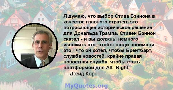 Я думаю, что выбор Стива Бэннона в качестве главного стратега это потрясающее историческое решение для Дональда Трампа. Стивен Бэннон сказал - и вы должны немного изложить это, чтобы люди понимали это - что он хотел,