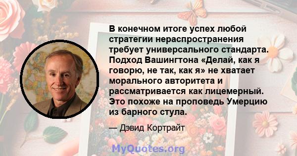 В конечном итоге успех любой стратегии нераспространения требует универсального стандарта. Подход Вашингтона «Делай, как я говорю, не так, как я» не хватает морального авторитета и рассматривается как лицемерный. Это