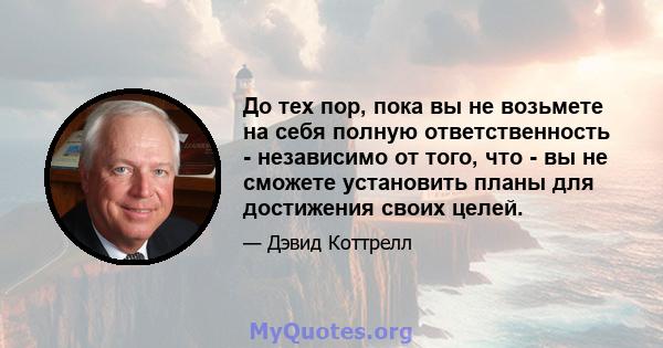 До тех пор, пока вы не возьмете на себя полную ответственность - независимо от того, что - вы не сможете установить планы для достижения своих целей.