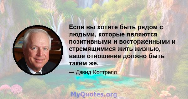 Если вы хотите быть рядом с людьми, которые являются позитивными и восторженными и стремящимися жить жизнью, ваше отношение должно быть таким же.