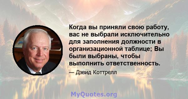 Когда вы приняли свою работу, вас не выбрали исключительно для заполнения должности в организационной таблице; Вы были выбраны, чтобы выполнить ответственность.