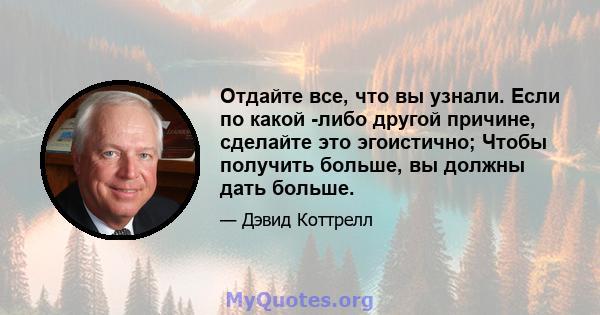 Отдайте все, что вы узнали. Если по какой -либо другой причине, сделайте это эгоистично; Чтобы получить больше, вы должны дать больше.