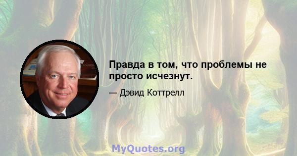 Правда в том, что проблемы не просто исчезнут.