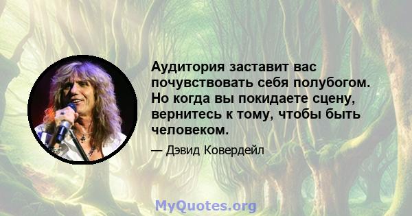 Аудитория заставит вас почувствовать себя полубогом. Но когда вы покидаете сцену, вернитесь к тому, чтобы быть человеком.