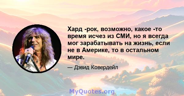 Хард -рок, возможно, какое -то время исчез из СМИ, но я всегда мог зарабатывать на жизнь, если не в Америке, то в остальном мире.