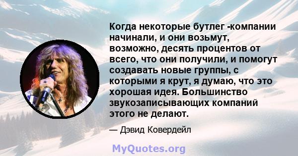 Когда некоторые бутлег -компании начинали, и они возьмут, возможно, десять процентов от всего, что они получили, и помогут создавать новые группы, с которыми я крут, я думаю, что это хорошая идея. Большинство