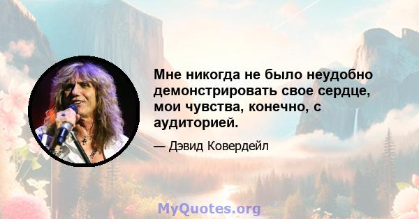 Мне никогда не было неудобно демонстрировать свое сердце, мои чувства, конечно, с аудиторией.