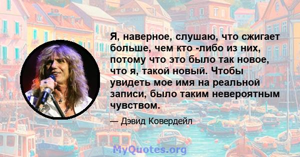 Я, наверное, слушаю, что сжигает больше, чем кто -либо из них, потому что это было так новое, что я, такой новый. Чтобы увидеть мое имя на реальной записи, было таким невероятным чувством.