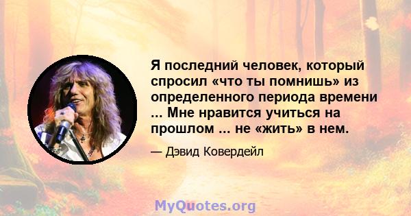 Я последний человек, который спросил «что ты помнишь» из определенного периода времени ... Мне нравится учиться на прошлом ... не «жить» в нем.