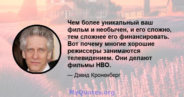 Чем более уникальный ваш фильм и необычен, и его сложно, тем сложнее его финансировать. Вот почему многие хорошие режиссеры занимаются телевидением. Они делают фильмы HBO.