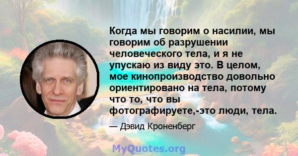 Когда мы говорим о насилии, мы говорим об разрушении человеческого тела, и я не упускаю из виду это. В целом, мое кинопроизводство довольно ориентировано на тела, потому что то, что вы фотографируете,-это люди, тела.