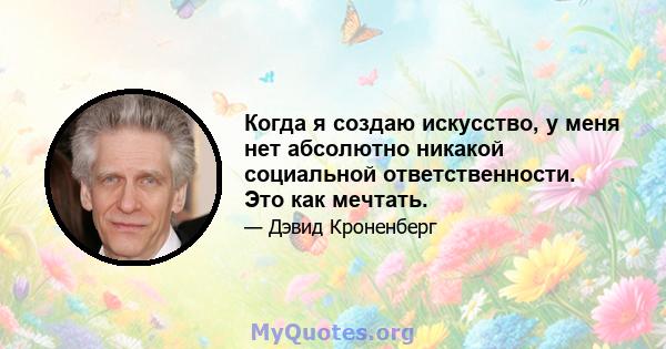 Когда я создаю искусство, у меня нет абсолютно никакой социальной ответственности. Это как мечтать.