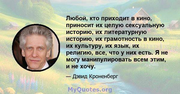 Любой, кто приходит в кино, приносит их целую сексуальную историю, их литературную историю, их грамотность в кино, их культуру, их язык, их религию, все, что у них есть. Я не могу манипулировать всем этим, и не хочу.