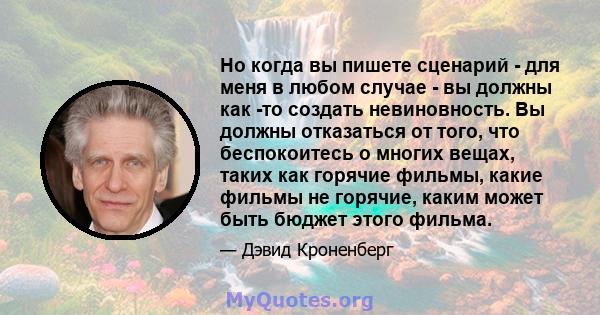 Но когда вы пишете сценарий - для меня в любом случае - вы должны как -то создать невиновность. Вы должны отказаться от того, что беспокоитесь о многих вещах, таких как горячие фильмы, какие фильмы не горячие, каким