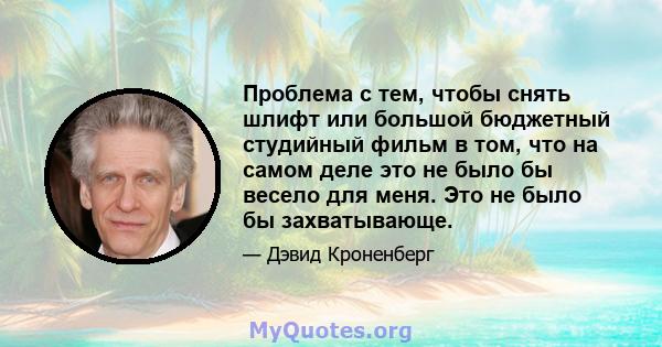 Проблема с тем, чтобы снять шлифт или большой бюджетный студийный фильм в том, что на самом деле это не было бы весело для меня. Это не было бы захватывающе.