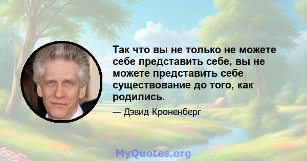 Так что вы не только не можете себе представить себе, вы не можете представить себе существование до того, как родились.