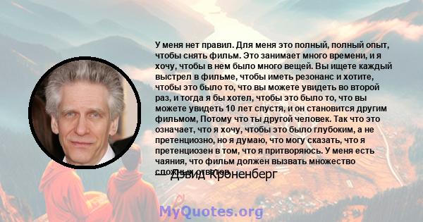 У меня нет правил. Для меня это полный, полный опыт, чтобы снять фильм. Это занимает много времени, и я хочу, чтобы в нем было много вещей. Вы ищете каждый выстрел в фильме, чтобы иметь резонанс и хотите, чтобы это было 