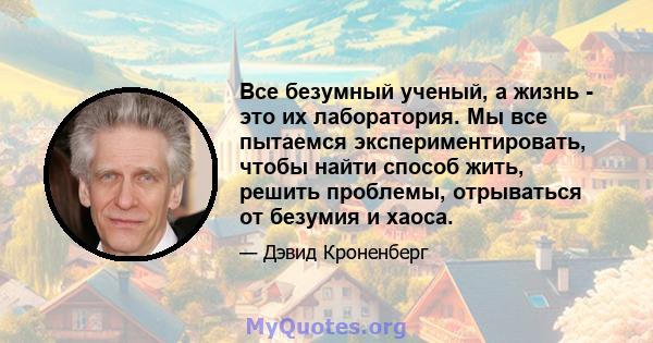 Все безумный ученый, а жизнь - это их лаборатория. Мы все пытаемся экспериментировать, чтобы найти способ жить, решить проблемы, отрываться от безумия и хаоса.