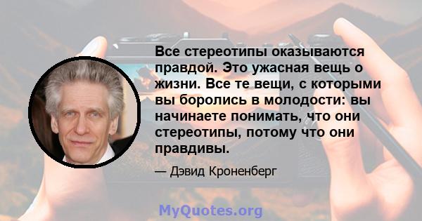 Все стереотипы оказываются правдой. Это ужасная вещь о жизни. Все те вещи, с которыми вы боролись в молодости: вы начинаете понимать, что они стереотипы, потому что они правдивы.