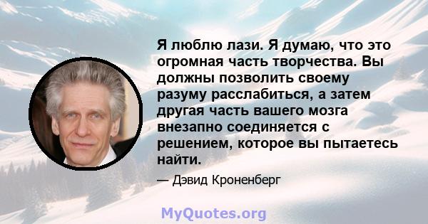 Я люблю лази. Я думаю, что это огромная часть творчества. Вы должны позволить своему разуму расслабиться, а затем другая часть вашего мозга внезапно соединяется с решением, которое вы пытаетесь найти.