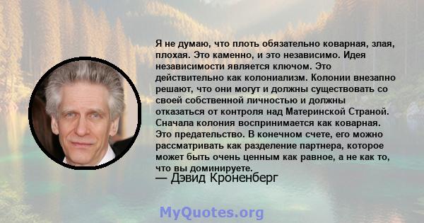 Я не думаю, что плоть обязательно коварная, злая, плохая. Это каменно, и это независимо. Идея независимости является ключом. Это действительно как колониализм. Колонии внезапно решают, что они могут и должны