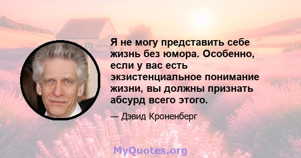 Я не могу представить себе жизнь без юмора. Особенно, если у вас есть экзистенциальное понимание жизни, вы должны признать абсурд всего этого.