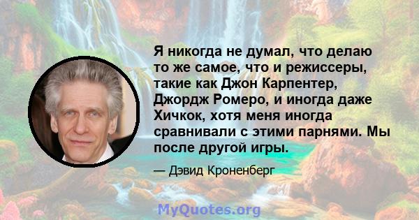 Я никогда не думал, что делаю то же самое, что и режиссеры, такие как Джон Карпентер, Джордж Ромеро, и иногда даже Хичкок, хотя меня иногда сравнивали с этими парнями. Мы после другой игры.