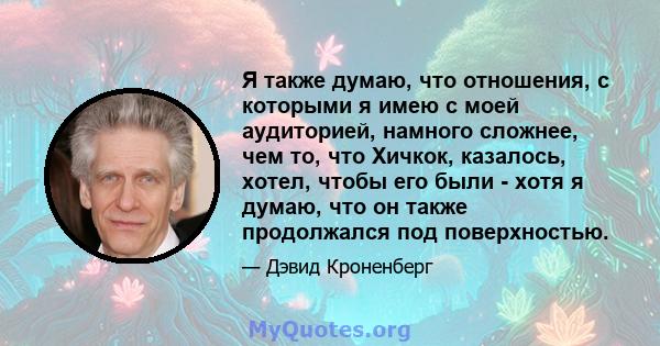 Я также думаю, что отношения, с которыми я имею с моей аудиторией, намного сложнее, чем то, что Хичкок, казалось, хотел, чтобы его были - хотя я думаю, что он также продолжался под поверхностью.