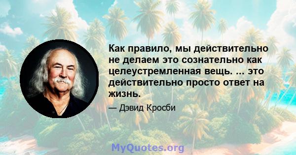 Как правило, мы действительно не делаем это сознательно как целеустремленная вещь. ... это действительно просто ответ на жизнь.