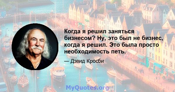 Когда я решил заняться бизнесом? Ну, это был не бизнес, когда я решил. Это была просто необходимость петь.