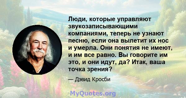 Люди, которые управляют звукозаписывающими компаниями, теперь не узнают песню, если она вылетит их нос и умерла. Они понятия не имеют, и им все равно. Вы говорите им это, и они идут, да? Итак, ваша точка зрения?