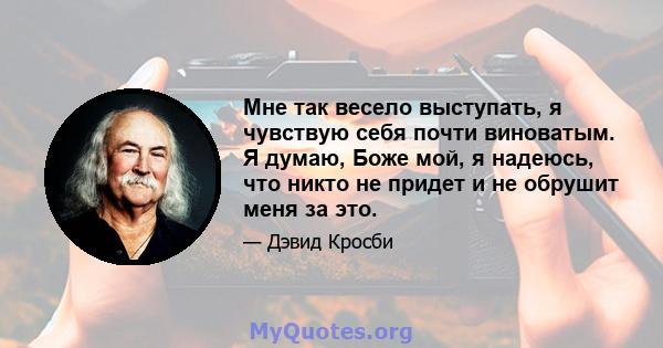 Мне так весело выступать, я чувствую себя почти виноватым. Я думаю, Боже мой, я надеюсь, что никто не придет и не обрушит меня за это.