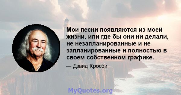 Мои песни появляются из моей жизни, или где бы они ни делали, не незапланированные и не запланированные и полностью в своем собственном графике.