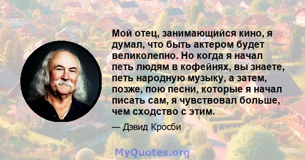 Мой отец, занимающийся кино, я думал, что быть актером будет великолепно. Но когда я начал петь людям в кофейнях, вы знаете, петь народную музыку, а затем, позже, пою песни, которые я начал писать сам, я чувствовал