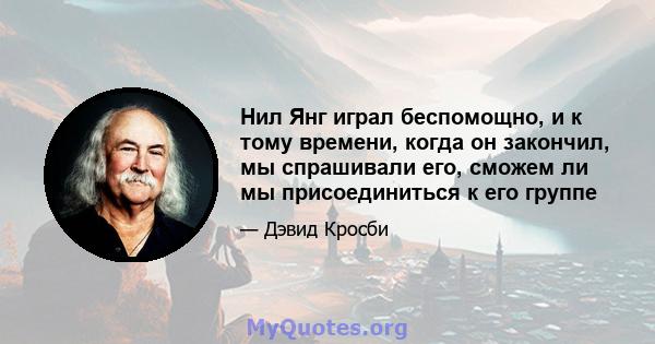 Нил Янг играл беспомощно, и к тому времени, когда он закончил, мы спрашивали его, сможем ли мы присоединиться к его группе