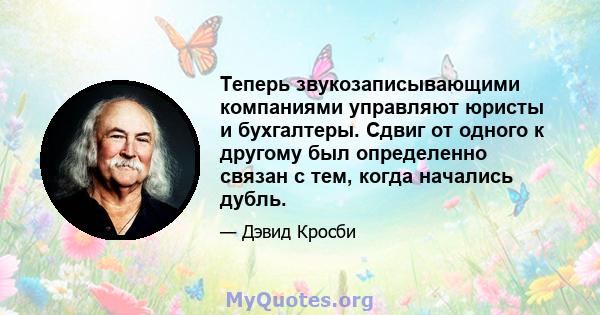 Теперь звукозаписывающими компаниями управляют юристы и бухгалтеры. Сдвиг от одного к другому был определенно связан с тем, когда начались дубль.