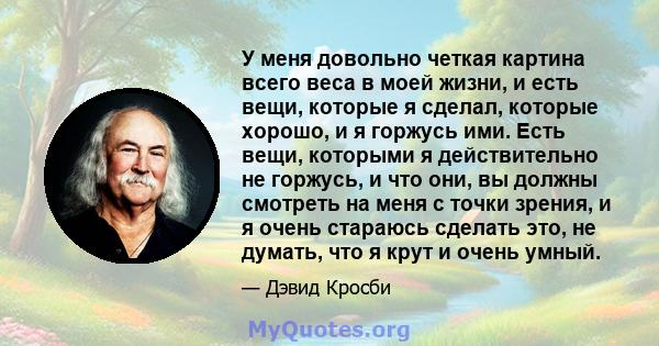 У меня довольно четкая картина всего веса в моей жизни, и есть вещи, которые я сделал, которые хорошо, и я горжусь ими. Есть вещи, которыми я действительно не горжусь, и что они, вы должны смотреть на меня с точки