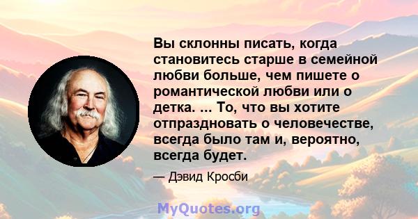 Вы склонны писать, когда становитесь старше в семейной любви больше, чем пишете о романтической любви или о детка. ... То, что вы хотите отпраздновать о человечестве, всегда было там и, вероятно, всегда будет.