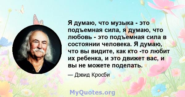 Я думаю, что музыка - это подъемная сила, я думаю, что любовь - это подъемная сила в состоянии человека. Я думаю, что вы видите, как кто -то любит их ребенка, и это движет вас, и вы не можете поделать.