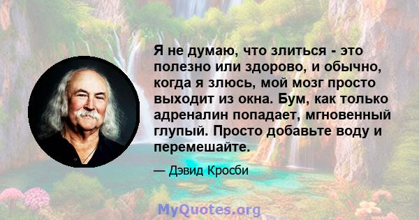 Я не думаю, что злиться - это полезно или здорово, и обычно, когда я злюсь, мой мозг просто выходит из окна. Бум, как только адреналин попадает, мгновенный глупый. Просто добавьте воду и перемешайте.