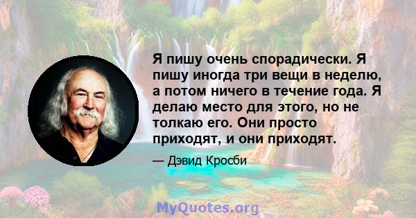 Я пишу очень спорадически. Я пишу иногда три вещи в неделю, а потом ничего в течение года. Я делаю место для этого, но не толкаю его. Они просто приходят, и они приходят.