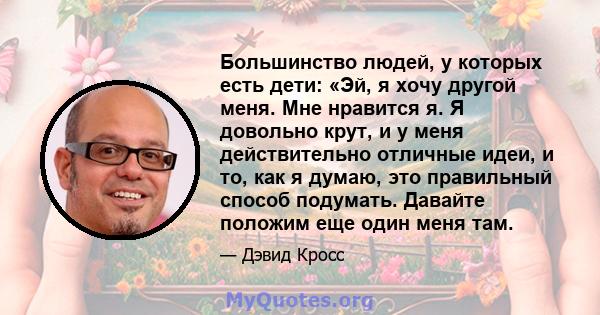 Большинство людей, у которых есть дети: «Эй, я хочу другой меня. Мне нравится я. Я довольно крут, и у меня действительно отличные идеи, и то, как я думаю, это правильный способ подумать. Давайте положим еще один меня