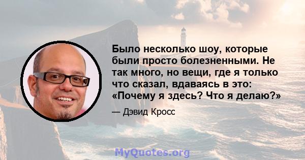 Было несколько шоу, которые были просто болезненными. Не так много, но вещи, где я только что сказал, вдаваясь в это: «Почему я здесь? Что я делаю?»