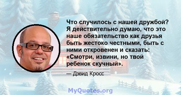 Что случилось с нашей дружбой? Я действительно думаю, что это наше обязательство как друзья быть жестоко честными, быть с ними откровенен и сказать: «Смотри, извини, но твой ребенок скучный».