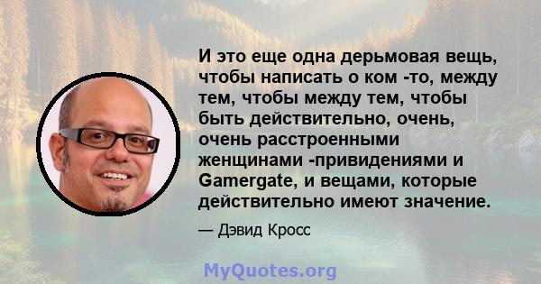 И это еще одна дерьмовая вещь, чтобы написать о ком -то, между тем, чтобы между тем, чтобы быть действительно, очень, очень расстроенными женщинами -привидениями и Gamergate, и вещами, которые действительно имеют