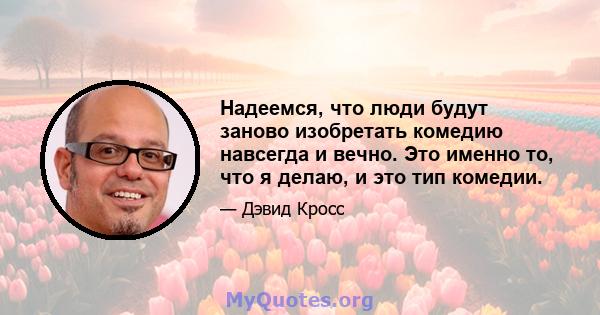 Надеемся, что люди будут заново изобретать комедию навсегда и вечно. Это именно то, что я делаю, и это тип комедии.