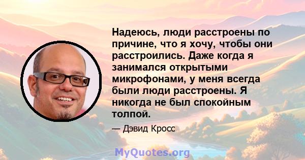 Надеюсь, люди расстроены по причине, что я хочу, чтобы они расстроились. Даже когда я занимался открытыми микрофонами, у меня всегда были люди расстроены. Я никогда не был спокойным толпой.