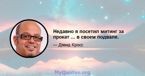 Недавно я посетил митинг за прокат ... в своем подвале.